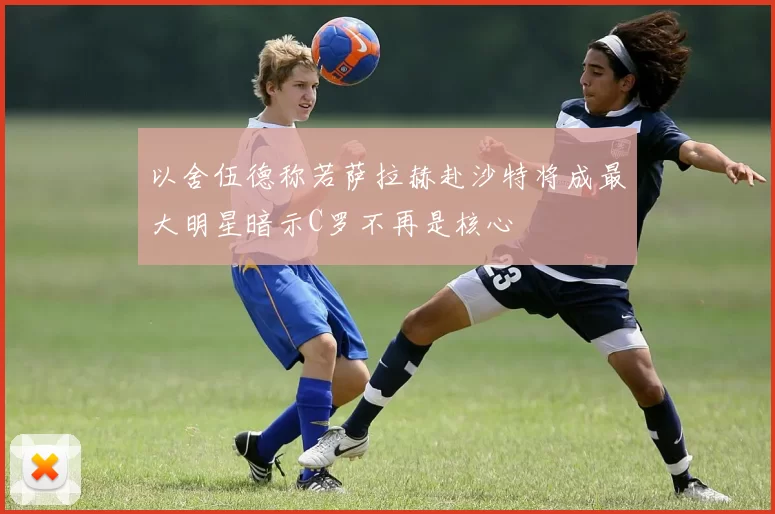 以舍伍德称若萨拉赫赴沙特将成最大明星暗示C罗不再是核心